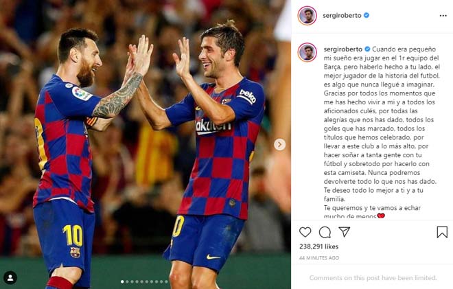 Sergi Roberto: “Khi còn nhỏ, ước mơ của tôi là được chơi cho đội một Barca, nhưng việc chung chiến tuyến với anh, cầu thủ hay nhất lịch sử, là điều tôi chưa từng tưởng tượng. Cảm ơn anh vì những khoảnh khắc tạo nên cho tôi và các culé, tất cả những danh hiệu mà chúng ta giành được, đưa CLB này lên đỉnh, giúp người ta mơ mộng về thứ bóng đá của anh. Chúng tôi không thể trả lại hết những gì anh đã để lại đây. Chúc anh và gia đình những điều tốt đẹp”.